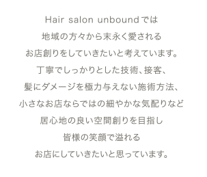Hair salon unbound では地域の方々から末永く愛されるお店創りをしていきたいと考えています。丁寧でしっかりとした技術、接客、髪にダメージを極力与えない施術方法、小さなお店ならではの細やかな気配りなど居心地の良い空間創りを目指し皆様の笑顔で溢れるお店にしていきたいと思っています。
